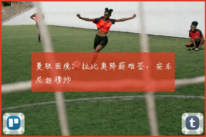 曼联困境：拉比奥降薪难签，安东尼拒穆帅