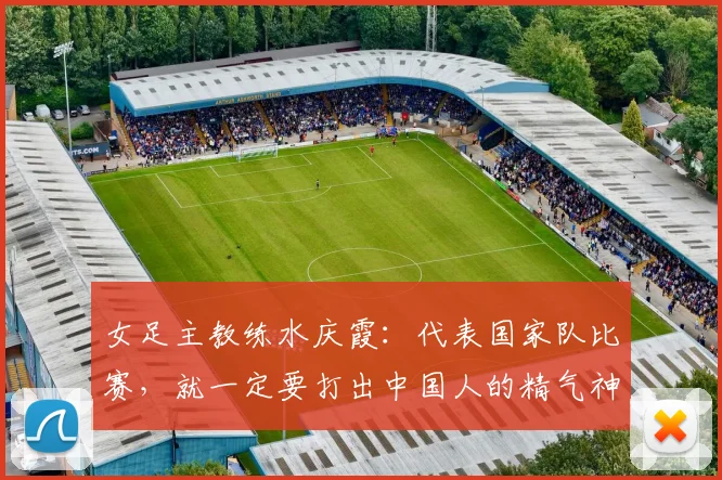 女足主教练水庆霞：代表国家队比赛，就一定要打出中国人的精气神