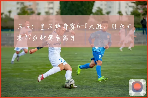马卡：皇马热身赛6-0大胜，贝尔开赛27分钟驾车离开