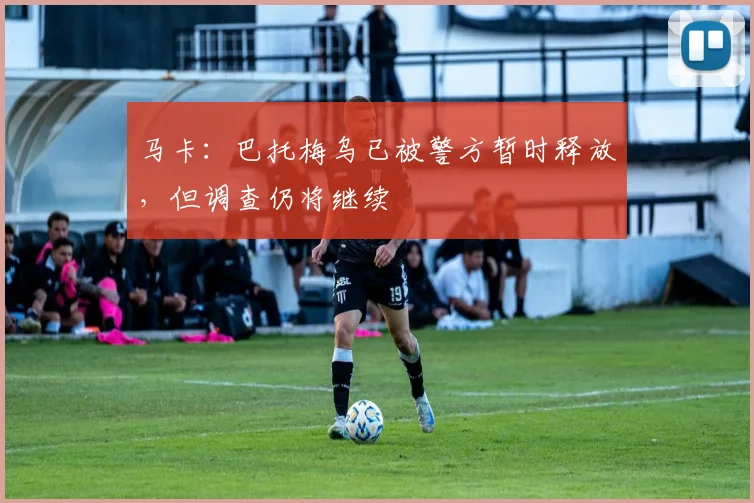 马卡：巴托梅乌已被警方暂时释放，但调查仍将继续