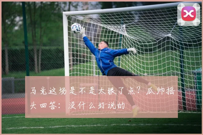 马竞这场是不是太狠了点？瓜帅摇头回答：没什么好说的