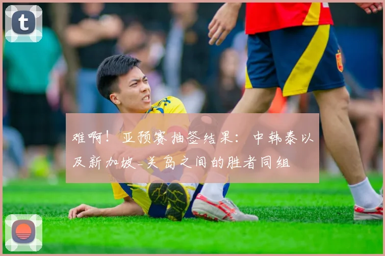难啊！亚预赛抽签结果：中韩泰以及新加坡_关岛之间的胜者同组