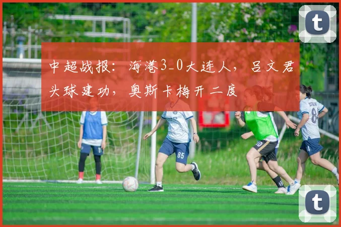 中超战报：海港3_0大连人，吕文君头球建功，奥斯卡梅开二度