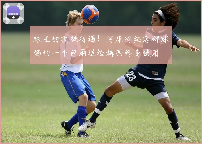 球王的顶级待遇！河床将纪念碑球场的一个包厢送给梅西终身使用