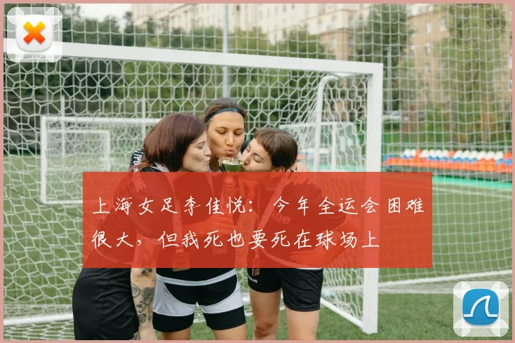 上海女足李佳悦：今年全运会困难很大，但我死也要死在球场上