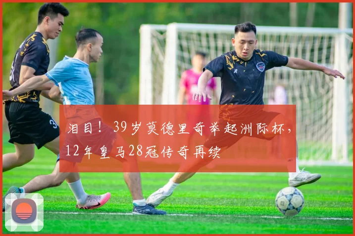 泪目！39岁莫德里奇举起洲际杯，12年皇马28冠传奇再续