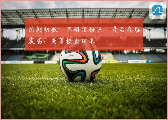 热刺助教：不确定孙兴慜是否有脑震荡，要等检查结果