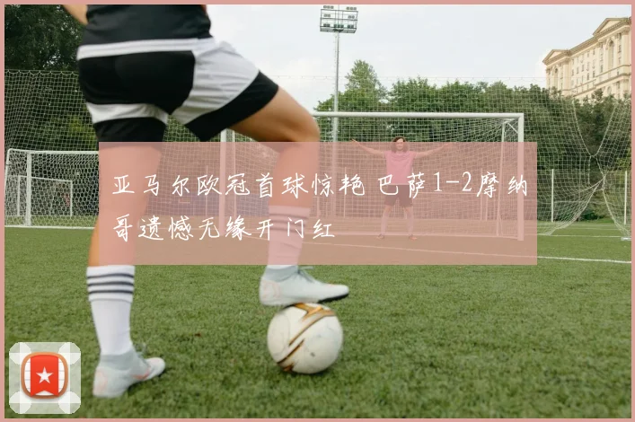 亚马尔欧冠首球惊艳 巴萨1-2摩纳哥遗憾无缘开门红