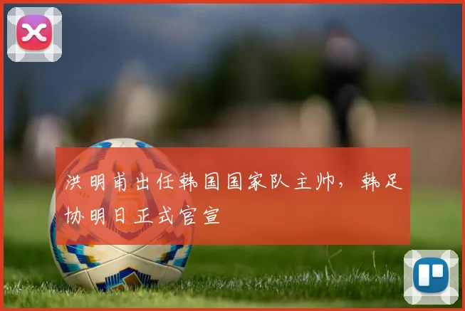洪明甫出任韩国国家队主帅，韩足协明日正式官宣