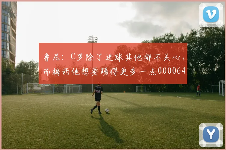 鲁尼：C罗除了进球其他都不关心，而梅西他想要踢得更多一点0000644