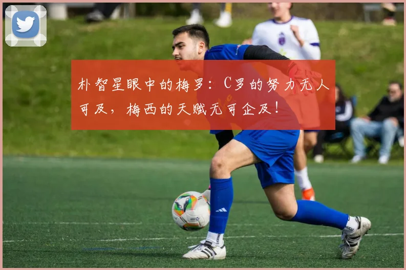 朴智星眼中的梅罗：C罗的努力无人可及，梅西的天赋无可企及！