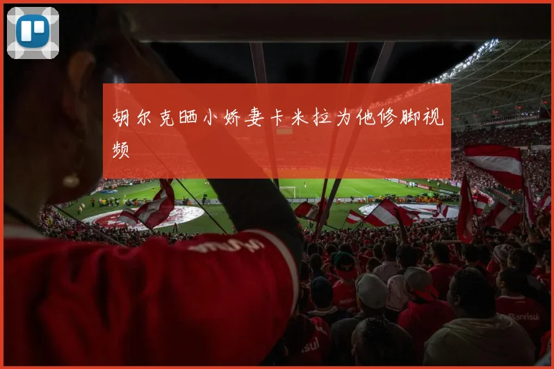 胡尔克晒小娇妻卡米拉为他修脚视频