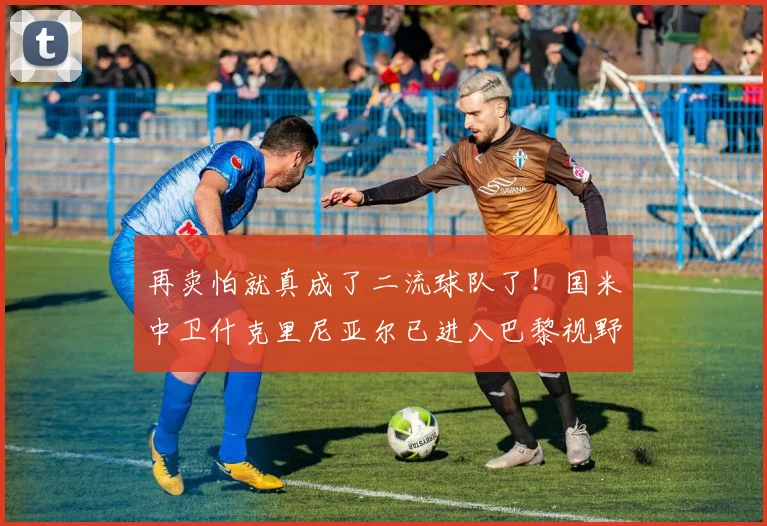 再卖怕就真成了二流球队了！国米中卫什克里尼亚尔已进入巴黎视野
