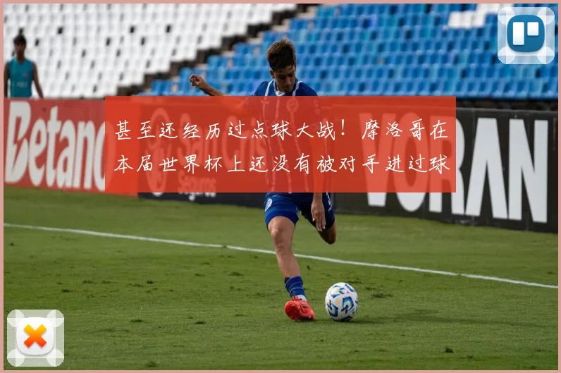 甚至还经历过点球大战！摩洛哥在本届世界杯上还没有被对手进过球