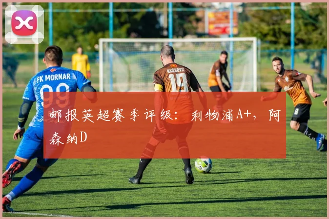 邮报英超赛季评级：利物浦A+，阿森纳D