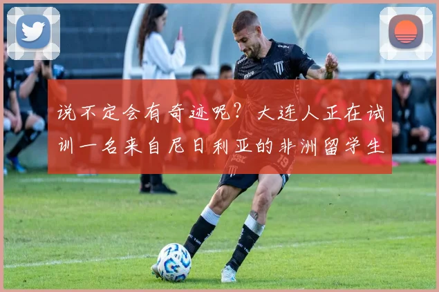 说不定会有奇迹呢？大连人正在试训一名来自尼日利亚的非洲留学生