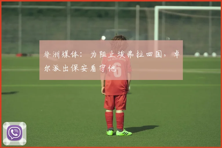非洲媒体：为阻止埃弗拉回国，卓尔派出保安看守他