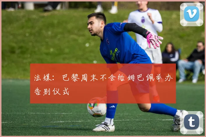 法媒：巴黎周末不会给姆巴佩举办告别仪式