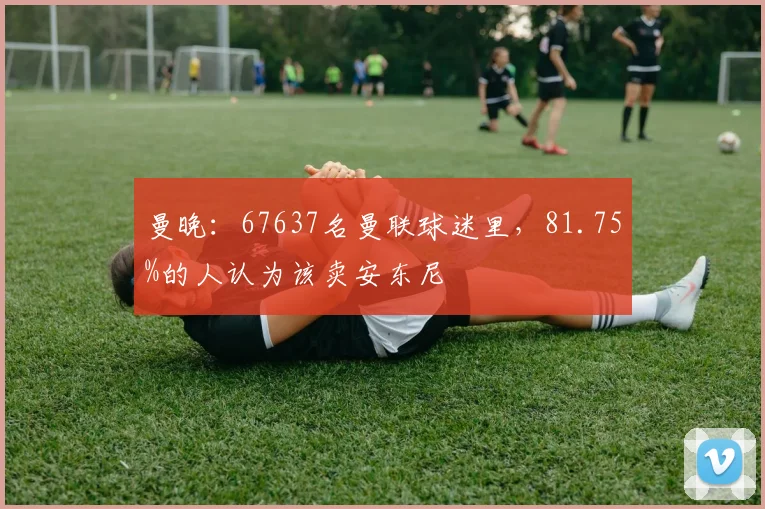 曼晚：67637名曼联球迷里，81.75%的人认为该卖安东尼