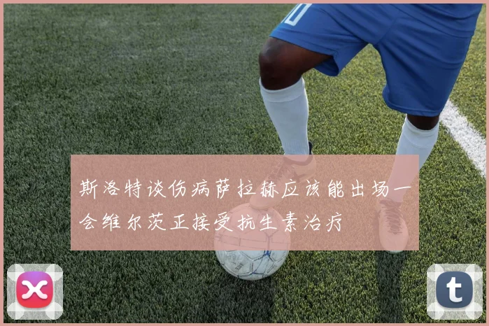 斯洛特谈伤病萨拉赫应该能出场一会维尔茨正接受抗生素治疗