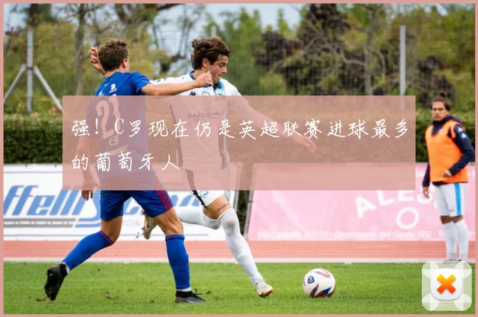强！C罗现在仍是英超联赛进球最多的葡萄牙人
