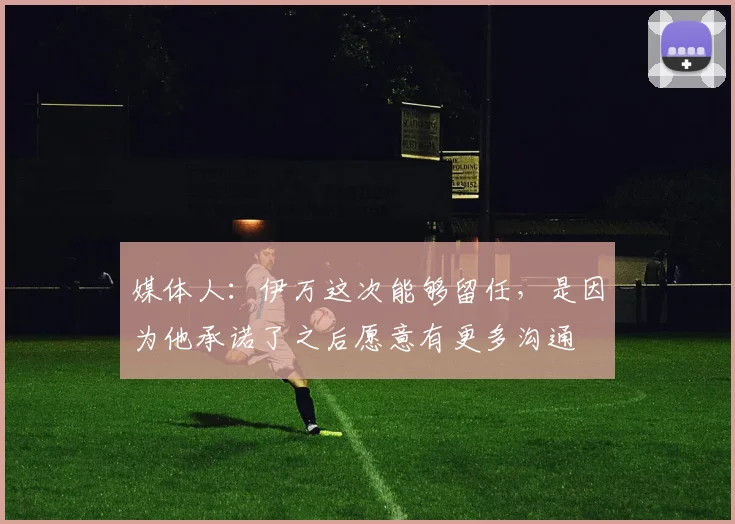 媒体人：伊万这次能够留任，是因为他承诺了之后愿意有更多沟通