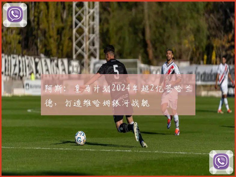 阿斯：皇马计划2024年超2亿签哈兰德，打造维哈姆银河战舰
