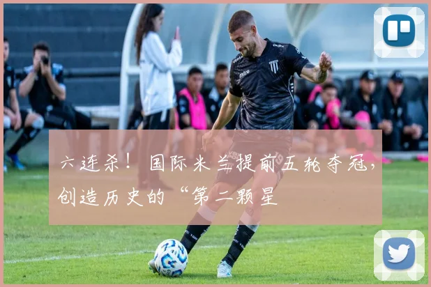 六连杀！国际米兰提前五轮夺冠，创造历史的“第二颗星