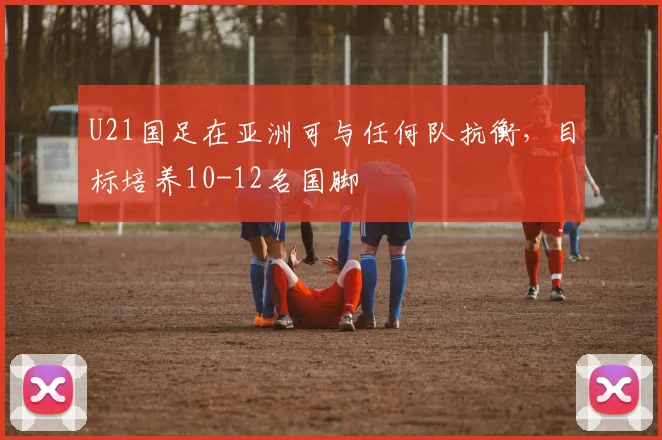 U21国足在亚洲可与任何队抗衡，目标培养10-12名国脚