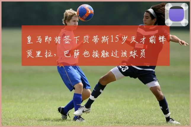 皇马即将签下贝蒂斯15岁天才前锋莫里拉，巴萨也接触过该球员