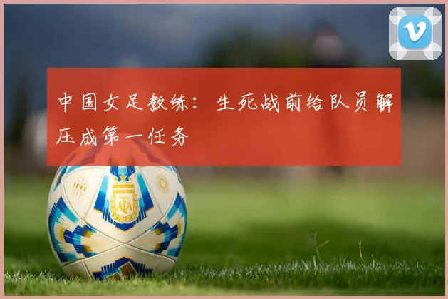 中国女足教练：生死战前给队员解压成第一任务