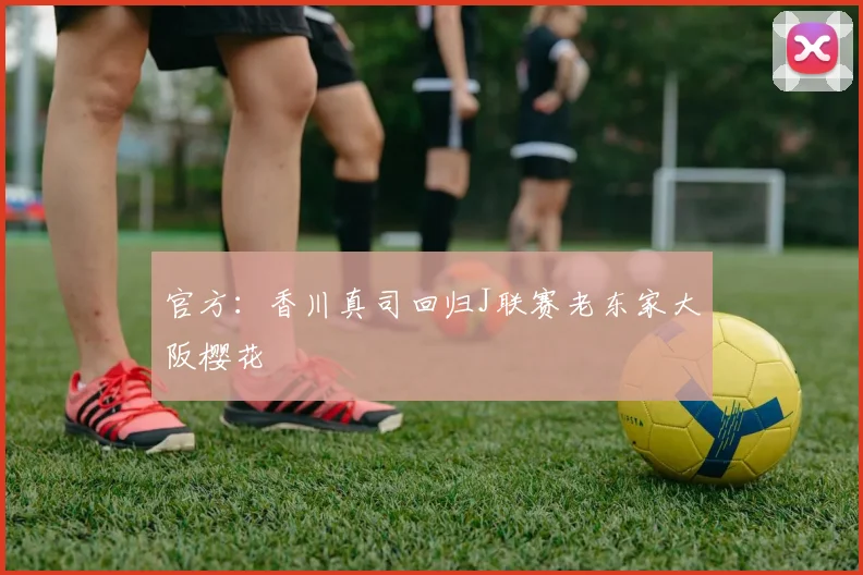 官方：香川真司回归J联赛老东家大阪樱花