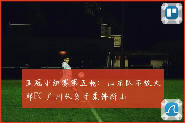 亚冠小组赛第五轮：山东队不敌大邱FC 广州队负于柔佛新山