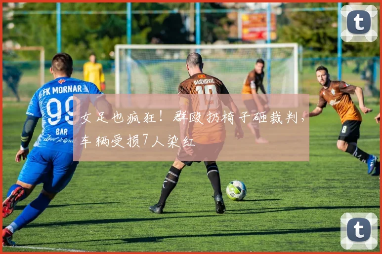女足也疯狂！群殴扔椅子砸裁判，车辆受损7人染红