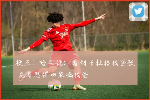 梗王！哈兰德：看到卡拉格我紧张 见基恩得回家喊我爸