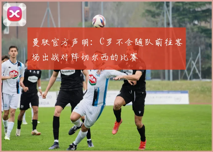 曼联官方声明：C罗不会随队前往客场出战对阵切尔西的比赛