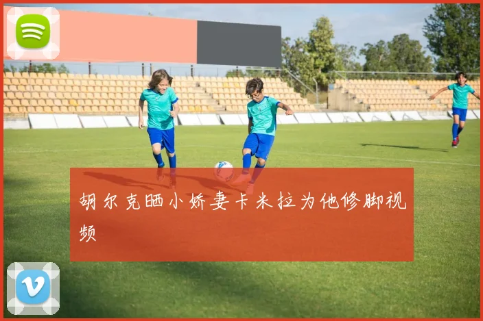 胡尔克晒小娇妻卡米拉为他修脚视频