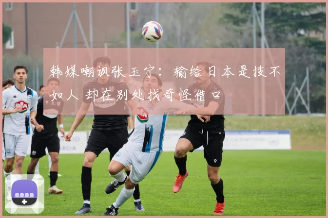 韩媒嘲讽张玉宁：输给日本是技不如人 却在别处找奇怪借口