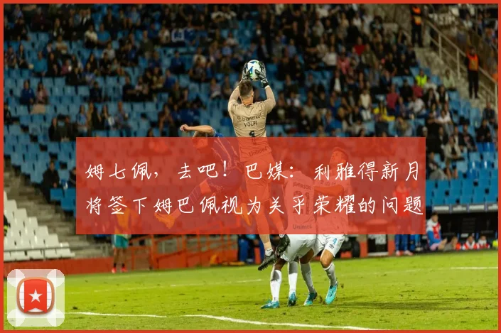 姆七佩，去吧！巴媒：利雅得新月将签下姆巴佩视为关乎荣耀的问题