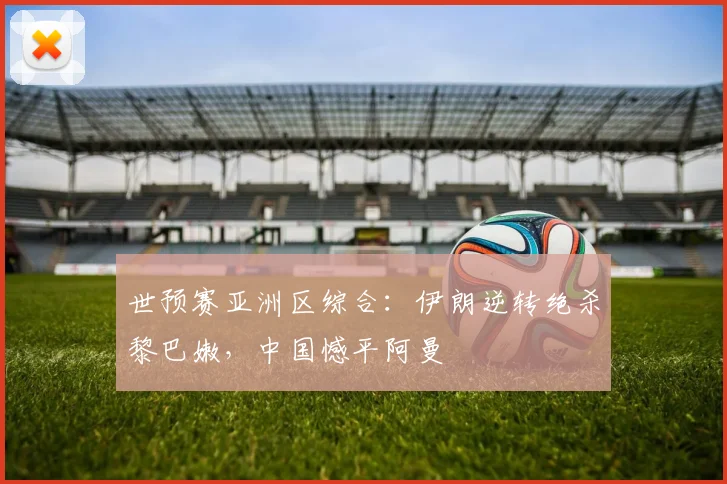 世预赛亚洲区综合：伊朗逆转绝杀黎巴嫩，中国憾平阿曼