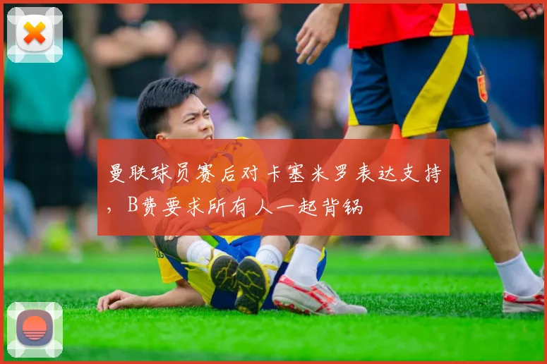 曼联球员赛后对卡塞米罗表达支持，B费要求所有人一起背锅